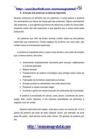 http://www.facebook.com/massamagratotal
http://massamagratotal.com
17
2- A função das proteínas na dieta de hipertrofia
Quando comemos um alimento rico em proteínas, o corpo quebra a proteína
em aminoácidos (os blocos de construção das proteínas). Alguns aminoácidos
são essenciais, o que significa que temos de adquiri-los a partir de nossa dieta,
enquanto outros são não essenciais, o que significa que o nosso corpo pode
produzi-los.
As proteínas que vêm de fontes animais contêm todos os aminoácidos
essenciais que precisamos. Fontes vegetais de proteína, por outro lado, não
contêm todos os aminoácidos essenciais.
A proteína é importante para o nosso corpo devido a uma série de funções
que a mesma exerce, tais como:
• Crescimento (especialmente importante para crianças, adolescentes
e mulheres grávidas)
• Reparo tecidual
• Fortalecimento do sistema imunológico (que protege nosso corpo de
doenças)
• Fabricação de hormônios essenciais e enzimas
• Energia quando os carboidratos não estão disponíveis
• Preservar a massa muscular magra
• Aumenta o ganho de massa muscular em praticantes de musculação
A proteína é encontrada em carnes, aves, peixes, substitutos da carne,
queijo, leite, nozes, legumes, e em menores quantidades em alimentos e
vegetais ricos em amido.
Quando você treina com pesos, você deve comer um mínimo de 1,5 a 2
grama de proteína por quilo de peso corporal. Assim, por exemplo, se você
pesa 80 quilos, você deveria comer pelo menos 120 gramas de proteína por
dia.
 
