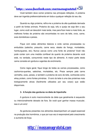 http://www.facebook.com/massamagratotal
http://massamagratotal.com
18
Você também deve comer proteína nas principais refeições. A proteína
deve ser ingerida preferencialmente em toda e qualquer refeição do seu dia.
Quando eu digo proteína, refiro-me a proteína de alta qualidade derivada
a partir de fontes animais. Proteína de soja, tofu e queijo de soja têm o seu
lugar, como você vai descobrir mais tarde, mas para ficar maior e mais forte, as
melhores fontes de proteína são encontradas no soro de leite, ovos, carne,
aves domésticas e peixes.
Fique com estes alimentos básicos e evite carnes processadas ou
embutidos (salsicha, presunto, carne seca, steaks de frango, mortadelas,
hamburgueres, etc). Nunca use-as como uma fonte de proteína! Você não
pode contar com uma medida confiável de quanto de proteína decente você
está, na verdade, consumindo neste tipo de alimento. A maior parte desta
carne consiste em gordura e agentes de enchimento.
Como regra geral, fique longe de todas as carnes processadas, como
cachorros-quentes, salsichas, mortadelas, etc. Preze sempre pela carne
vermelha, aves, peixes, e também a proteína de soro de leite, conhecida como
whey protein, como fontes primárias. O soro do leite é uma das proteínas mais
biologicamente ativas (facilmente utilizados por seu corpo) que estão
disponíveis.
3- A função das gorduras na dieta de hipertrofia
A gordura é outro macronutriente da dieta que geralmente é esquecido
ou intencionalmente deixado de fora. Se você quer ganhar massa muscular,
isso é um erro!
As gorduras presentes nos alimentos desempenham um papel essencial
na produção dos hormônios, o que por sua vez é responsável pelo crescimento
e aumento de força.
 