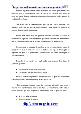 http://www.facebook.com/massamagratotal
http://massamagratotal.com
19
Embora algumas pessoas ainda acreditem que comer gordura faz você
engordar, isso é absolutamente falso. A maioria das pessoas está acima do
peso por causa de uma dieta rica em carboidratos simples, e não a partir de
gorduras alimentares.
Se a sua dieta é baixíssima em gorduras, seu corpo chegará a um
ponto em que começará a armazenar qualquer gordura, como uma forma de se
prevenir de uma possível escassez.
Dietas com baixo nível de gordura também abaixarão os níveis de
testosterona, algo que com certeza não queremos! Estudos têm demonstrado
que a gordura tem uma relação direta com a produção de testosterona.
Um aumento na ingestão de gordura leva a um aumento dos níveis de
testosterona, e o inverso também é verdadeiro, ou seja, a diminuição na
ingestão de gordura é geralmente acompanhada por uma diminuição na
testosterona livre.
Portanto é importante que você saiba que existem dois tipos de
gorduras, que são:
• Gorduras ruins (gorduras saturadas)
• Gorduras boas (gorduras insaturadas)
Quando se fala em ganho de massa muscular as gorduras insaturadas
exercem milhares de funções biológicas em todo o corpo.
E uma vez que essas gorduras não podem ser fabricadas pelo corpo, a
mesma deve ser fornecida através da dieta. Essencialmente, estas são as
únicas gorduras que você vai precisar. Existem dois tipos de gorduras boas:
• Ácido linoleico (ômega-6),
• Ácido linolénico (ômega-3).
 
