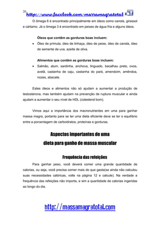 http://www.facebook.com/massamagratotal
http://massamagratotal.com
20
O ômega 6 é encontrado principalmente em óleos como canola, girassol
e cártamo. Já o ômega 3 é encontrado em peixes de água fria e alguns óleos.
Óleos que contêm as gorduras boas incluem:
• Óleo de prímula, óleo de linhaça, óleo de peixe, óleo de canola, óleo
de semente de uva, azeite de oliva.
Alimentos que contêm as gorduras boas incluem:
• Salmão, atum, sardinha, anchova, linguado, bacalhau preto, ovos,
avelã, castanha de caju, castanha do pará, amendoim, amêndoa,
nozes, abacate.
Estes óleos e alimentos não só ajudam a aumentar a produção de
testosterona, mas também ajudam na prevenção de ruptura muscular e ainda
ajudam a aumentar o seu nível de HDL (colesterol bom).
Vimos aqui a importância dos macronutrientes em uma para ganhar
massa magra, portanto para se ter uma dieta eficiente deve se ter o equilíbrio
entre a porcentagem de carboidratos, proteínas e gorduras.
Aspectos importantes de uma
dieta para ganho de massa muscular
Frequência das refeições
Para ganhar peso, você deverá comer uma grande quantidade de
calorias, ou seja, você precisa comer mais do que gasta(se ainda não calculou
suas necessidades calóricas, volte na página 12 e calcule). Na verdade a
frequência das refeições não importa, e sim a quantidade de calorias ingeridas
ao longo do dia.
 