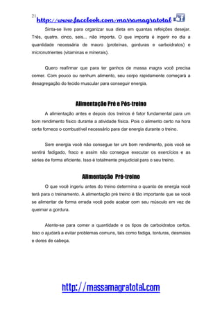 http://www.facebook.com/massamagratotal
http://massamagratotal.com
21
Sinta-se livre para organizar sua dieta em quantas refeições desejar.
Três, quatro, cinco, seis... não importa. O que importa é ingerir no dia a
quantidade necessária de macro (proteínas, gorduras e carboidratos) e
micronutrientes (vitaminas e minerais).
Quero reafirmar que para ter ganhos de massa magra você precisa
comer. Com pouco ou nenhum alimento, seu corpo rapidamente começará a
desagregação do tecido muscular para conseguir energia.
Alimentação Pré e Pós-treino
A alimentação antes e depois dos treinos é fator fundamental para um
bom rendimento físico durante a atividade física. Pois o alimento certo na hora
certa fornece o combustível necessário para dar energia durante o treino.
Sem energia você não consegue ter um bom rendimento, pois você se
sentirá fadigado, fraco e assim não consegue executar os exercícios e as
séries de forma eficiente. Isso é totalmente prejudicial para o seu treino.
Alimentação Pré-treino
O que você ingeriu antes do treino determina o quanto de energia você
terá para o treinamento. A alimentação pré treino é tão importante que se você
se alimentar de forma errada você pode acabar com seu músculo em vez de
queimar a gordura.
Atente-se para comer a quantidade e os tipos de carboidratos certos.
Isso o ajudará a evitar problemas comuns, tais como fadiga, tonturas, desmaios
e dores de cabeça.
 
