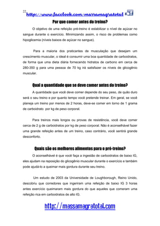 http://www.facebook.com/massamagratotal
http://massamagratotal.com
22
Por que comer antes do treino?
O objetivo de uma refeição pré-treino é estabilizar o nível de açúcar no
sangue durante o exercício. Minimizando assim, o risco de problemas como
hipoglicemia (níveis baixos de açúcar no sangue).
Para a maioria dos praticantes de musculação que desejam um
crescimento muscular, o ideal é consumir uma boa quantidade de carboidratos,
de forma que uma dieta diária fornecendo hidratos de carbono em cerca de
280-350 g para uma pessoa de 70 kg irá satisfazer os níveis de glicogênio
muscular.
Qual a quantidade que se deve comer antes do treino?
A quantidade que você deve comer depende do seu peso, de quão duro
será o seu treino e por quanto tempo você pretende treinar. Em geral, se você
planeja um treino por menos de 2 horas, deve-se comer em torno de 1 grama
de carboidrato por kg de peso corporal.
Para treinos mais longos ou provas de resistência, você deve comer
cerca de 2 g de carboidratos por kg de peso corporal. Não é aconselhável fazer
uma grande refeição antes de um treino, caso contrário, você sentirá grande
desconforto.
Quais são os melhores alimentos para o pré-treino?
O aconselhável é que você faça a ingestão de carboidratos de baixo IG,
eles ajudam na reposição do glicogênio muscular durante o exercício e também
pode ajudá-lo a queimar mais gordura durante seu treino.
Um estudo de 2003 da Universidade de Loughborough, Reino Unido,
descobriu que corredores que ingeriram uma refeição de baixo IG 3 horas
antes exercício queimaram mais gordura do que aqueles que comeram uma
refeição rica em carboidratos de alto IG.
 
