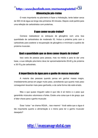 http://www.facebook.com/massamagratotal
http://massamagratotal.com
23
Alimentação pós-treino
O mais importante no pós-treino é fazer a hidratação, tente beber cerca
de 500 ml de água ao longo dos primeiros 30 minutos. Depois você partirá para
uma refeição de carboidratos com proteínas.
O que comer no pós-treino?
Comece reabastecer os estoques de glicogênio com uma boa
quantidade de carboidratos de moderado IG. Inclua a proteína junto com o
carboidrato para acelerar a recuperação de glicogênio e minimizar a quebra de
proteína muscular.
Qual a quantidade que se deve comer depois do treino?
Isso varia de pessoa para pessoa, mas na média e para te dar uma
base, a sua refeição pós-treino deve ter aproximadamente 20-40 g de proteína
e 30-70 g de carboidrato.
A importância da água para o ganho de massa muscular
A maioria das pessoas quando pensa em ganhar massa magra,
imediatamente pensa em pegar muito peso, acreditando que quanto mais peso
conseguirem levantar mais peso ganharão, e de certa forma não está errado.
Mas o que quase ninguém sabe é que não é só treino e o peso que
garantirão músculos volumosos e fortes. Existe uma coisa que é de graça, que
é fator chave para o ganho muscular.
Essa “coisa “ se chama ÁGUA... isso mesmo! Você sabia que a água é
tão importante quanto a alimentação e o treino para ter o ganho muscular
desejado?
 