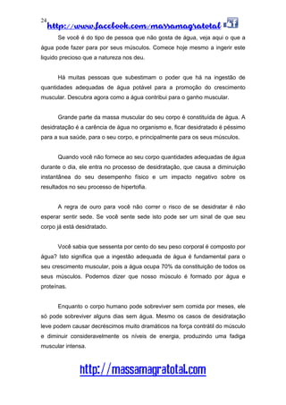 http://www.facebook.com/massamagratotal
http://massamagratotal.com
24
Se você é do tipo de pessoa que não gosta de água, veja aqui o que a
água pode fazer para por seus músculos. Comece hoje mesmo a ingerir este
liquido precioso que a natureza nos deu.
Há muitas pessoas que subestimam o poder que há na ingestão de
quantidades adequadas de água potável para a promoção do crescimento
muscular. Descubra agora como a água contribui para o ganho muscular.
Grande parte da massa muscular do seu corpo é constituída de água. A
desidratação é a carência de água no organismo e, ficar desidratado é péssimo
para a sua saúde, para o seu corpo, e principalmente para os seus músculos.
Quando você não fornece ao seu corpo quantidades adequadas de água
durante o dia, ele entra no processo de desidratação, que causa a diminuição
instantânea do seu desempenho físico e um impacto negativo sobre os
resultados no seu processo de hipertofia.
A regra de ouro para você não correr o risco de se desidratar é não
esperar sentir sede. Se você sente sede isto pode ser um sinal de que seu
corpo já está desidratado.
Você sabia que sessenta por cento do seu peso corporal é composto por
água? Isto significa que a ingestão adequada de água é fundamental para o
seu crescimento muscular, pois a água ocupa 70% da constituição de todos os
seus músculos. Podemos dizer que nosso músculo é formado por água e
proteínas.
Enquanto o corpo humano pode sobreviver sem comida por meses, ele
só pode sobreviver alguns dias sem água. Mesmo os casos de desidratação
leve podem causar decréscimos muito dramáticos na força contrátil do músculo
e diminuir consideravelmente os níveis de energia, produzindo uma fadiga
muscular intensa.
 