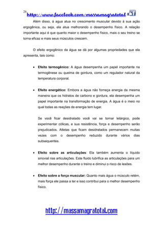 http://www.facebook.com/massamagratotal
http://massamagratotal.com
26
Além disso, á agua atua no crescimento muscular devido à sua ação
ergogênica, ou seja, ela atua melhorando o desempenho físico. A relação
importante aqui é que quanto maior o desempenho físico, mais o seu treino se
torna eficaz e mais seus músculos crescem.
O efeito ergogênico da água se dá por algumas propriedades que ela
apresenta, tais como:
• Efeito termogênico: A água desempenha um papel importante na
termogênese ou queima de gordura, como um regulador natural da
temperatura corporal.
• Efeito energético: Embora a água não forneça energia da mesma
maneira que os hidratos de carbono e gordura, ela desempenha um
papel importante na transformação de energia. A água é o meio no
qual todas as reações de energia tem lugar.
Se você ficar desidratado você vai se tornar letárgico, pode
experimentar cólicas, e sua resistência, força e desempenho serão
prejudicados. Atletas que ficam desidratados permanecem muitas
vezes com o desempenho reduzido durante vários dias
subsequentes.
• Efeito sobre as articulações: Ela também aumenta o líquido
sinovial nas articulações. Este fluido lubrifica as articulações para um
melhor desempenho durante o treino e diminui o risco de lesões.
• Efeito sobre a força muscular: Quanto mais água o músculo retém,
mais força ele passa a ter e isso contribui para o melhor desempenho
físico.
 