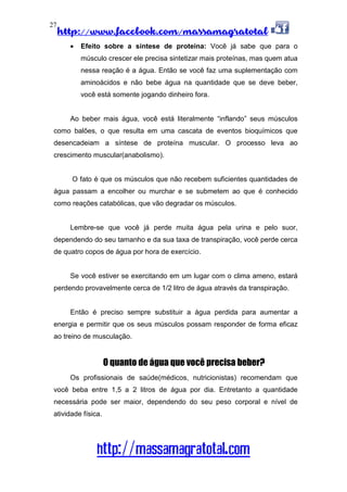 http://www.facebook.com/massamagratotal
http://massamagratotal.com
27
• Efeito sobre a síntese de proteína: Você já sabe que para o
músculo crescer ele precisa sintetizar mais proteínas, mas quem atua
nessa reação é a água. Então se você faz uma suplementação com
aminoácidos e não bebe água na quantidade que se deve beber,
você está somente jogando dinheiro fora.
Ao beber mais água, você está literalmente “inflando” seus músculos
como balões, o que resulta em uma cascata de eventos bioquímicos que
desencadeiam a síntese de proteína muscular. O processo leva ao
crescimento muscular(anabolismo).
O fato é que os músculos que não recebem suficientes quantidades de
água passam a encolher ou murchar e se submetem ao que é conhecido
como reações catabólicas, que vão degradar os músculos.
Lembre-se que você já perde muita água pela urina e pelo suor,
dependendo do seu tamanho e da sua taxa de transpiração, você perde cerca
de quatro copos de água por hora de exercício.
Se você estiver se exercitando em um lugar com o clima ameno, estará
perdendo provavelmente cerca de 1/2 litro de água através da transpiração.
Então é preciso sempre substituir a água perdida para aumentar a
energia e permitir que os seus músculos possam responder de forma eficaz
ao treino de musculação.
O quanto de água que você precisa beber?
Os profissionais de saúde(médicos, nutricionistas) recomendam que
você beba entre 1,5 a 2 litros de água por dia. Entretanto a quantidade
necessária pode ser maior, dependendo do seu peso corporal e nível de
atividade física.
 