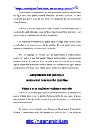 http://www.facebook.com/massamagratotal
http://massamagratotal.com
28
Quatro copos de água devem ser suficientes para substituir a quantidade
de água que você perde durante exercícios de curta duração. Já para
exercícios que durem mais de uma hora, você precisará de uma quantidade
maior de água.
Portanto é preciso beber água antes, durante e imediatamente após o
exercício. Se você não repor a sua perda de líquidos durante o exercício, você
vai se cansar e possivelmente vai sofrer de câimbra.
Os melhores momentos para beber água são logo após acordar, entre
as refeições e ao longo do seu dia de trabalho. Deve-se evitar beber água
durante as refeições ou próximo a hora de dormir.
Não se esqueça do impacto que os suplementos e medicamentos
podem ter sobre a sua hidratação. Alguns suplementos(e medicamentos)
requerem que você tome mais água para que atuem de forma eficaz, e porque
alguns podem ser diuréticos e causar danos se a quantidade de água estiver
comprometida. Produtos como NO2 e alguns antibióticos são bons exemplos.
A importância dos principais
minerais no desempenho esportivo
O zinco e a sua função no crescimento muscular
O zinco é um mineral que é comum em muitos alimentos e desempenha
papéis críticos para o bom e perfeito funcionamento do seu corpo. O zinco
contribui para a função celular normal e é muito importante no processo de
crescimento muscular.
De acordo com o Instituto Linus Pauling da Universidade Estadual de
Oregon, o zinco desempenha três papéis principais em seu corpo, todos os
 