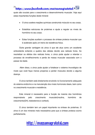 http://www.facebook.com/massamagratotal
http://massamagratotal.com
29
quais são cruciais para o crescimento e desenvolvimento muscular. Veja aqui
estas importantes funções deste mineral:
• O zinco acelera reações químicas construindo músculo no seu corpo.
• Estabiliza estruturas de proteínas e ajuda a regular os níveis de
hormônio no seu corpo.
• Estas funções auxiliam o processo de síntese proteica muscular que
é acelerado após um treino de resistência física.
Outra grande vantagem do zinco é que ele atua como um excelente
antioxidante evitando a quebra das células devido aos radicais livres. Ao
neutralizar os efeitos dos radicais livres, o zinco pode ajudar a retardar o
processo de envelhecimento e perda de massa muscular associada com o
passar da idade.
Além disso, o zinco pode ajudar a fortalecer o sistema imunológico de
modo que você fique menos propenso a perder músculos devido a alguma
doença.
O zinco também está diretamente envolvido no funcionamento adequado
do sistema endócrino e na manutenção dos níveis hormonais ideais, bem como
no crescimento muscular e resistência.
Este mineral é necessário para a função da maioria dos hormônios
responsáveis pelo crescimento muscular(insulina, hormônio de
crescimento(GH), testosterona e cortisol).
O zinco também tem um papel importante na síntese de proteínas. O
zinco é um dos minerais mais necessários para que a síntese proteica ocorra
perfeitamente.
 