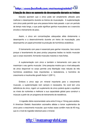 http://www.facebook.com/massamagratotal
http://massamagratotal.com
30
A função do zinco no aumento do desempenho durante os treinos
Estudos apontam que o zinco pode ser amplamente utilizado para
melhorar o desempenho durante os treinos de musculação. A suplementação
com zinco pode permitir que uma pessoa treine mais pesado e por um período
de tempo mais longo, o que pode significar ganhos musculares se o exercício
envolve o treinamento de peso.
Assim, o zinco em concentrações adequadas afeta diretamente o
desempenho e o desenvolvimento durante um treino de musculação, pois
desempenha um papel primordial na produção de hormônios anabólicos.
O treinamento com peso é essencial para ganhar músculos. Isso ocorre
porque o levantamento de peso produz pequenas lesões no tecido muscular
que o corpo reconstrói, formando músculos maiores e mais fortes.
A suplementação com zinco e também o treinamento com peso irá
maximizar o seu ganho muscular. Uma pesquisa mostra que o nível adequado
de zinco disponível no corpo permite uma libertação mais robusta de três
hormônios anabólicos mais importantes: a testosterona, o hormônio de
crescimento e insulina-like growth factor-1 (IGF-1).
Embora o zinco seja um mineral importante para o crescimento
muscular, a suplementação nem sempre é necessária. Se você tem uma
deficiência de zinco, ingerir um suplemento de zinco poderá ajudar a equilibrar
os níveis de nutrientes e melhorar a sua capacidade global para construir o
músculo a partir de um programa de treinamento de resistência.
A ingestão diária recomendada varia entre 8 mcg a 13mcg para adultos.
A American Dietetic Association aconselha atletas a tomar suplementos de
zinco para o crescimento muscular, que muitas vezes contêm mais de 40 mcg,
que é o nível de ingestão tolerável para o mineral.
 