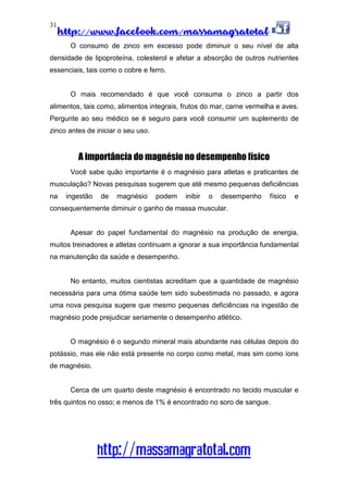http://www.facebook.com/massamagratotal
http://massamagratotal.com
31
O consumo de zinco em excesso pode diminuir o seu nível de alta
densidade de lipoproteína, colesterol e afetar a absorção de outros nutrientes
essenciais, tais como o cobre e ferro.
O mais recomendado é que você consuma o zinco a partir dos
alimentos, tais como, alimentos integrais, frutos do mar, carne vermelha e aves.
Pergunte ao seu médico se é seguro para você consumir um suplemento de
zinco antes de iniciar o seu uso.
A importância do magnésio no desempenho físico
Você sabe quão importante é o magnésio para atletas e praticantes de
musculação? Novas pesquisas sugerem que até mesmo pequenas deficiências
na ingestão de magnésio podem inibir o desempenho físico e
consequentemente diminuir o ganho de massa muscular.
Apesar do papel fundamental do magnésio na produção de energia,
muitos treinadores e atletas continuam a ignorar a sua importância fundamental
na manutenção da saúde e desempenho.
No entanto, muitos cientistas acreditam que a quantidade de magnésio
necessária para uma ótima saúde tem sido subestimada no passado, e agora
uma nova pesquisa sugere que mesmo pequenas deficiências na ingestão de
magnésio pode prejudicar seriamente o desempenho atlético.
O magnésio é o segundo mineral mais abundante nas células depois do
potássio, mas ele não está presente no corpo como metal, mas sim como íons
de magnésio.
Cerca de um quarto deste magnésio é encontrado no tecido muscular e
três quintos no osso; e menos de 1% é encontrado no soro de sangue.
 