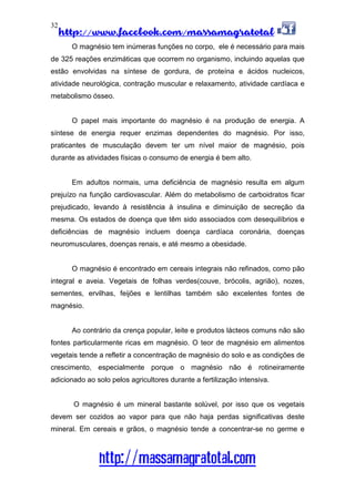http://www.facebook.com/massamagratotal
http://massamagratotal.com
32
O magnésio tem inúmeras funções no corpo, ele é necessário para mais
de 325 reações enzimáticas que ocorrem no organismo, incluindo aquelas que
estão envolvidas na síntese de gordura, de proteína e ácidos nucleicos,
atividade neurológica, contração muscular e relaxamento, atividade cardíaca e
metabolismo ósseo.
O papel mais importante do magnésio é na produção de energia. A
síntese de energia requer enzimas dependentes do magnésio. Por isso,
praticantes de musculação devem ter um nível maior de magnésio, pois
durante as atividades físicas o consumo de energia é bem alto.
Em adultos normais, uma deficiência de magnésio resulta em algum
prejuízo na função cardiovascular. Além do metabolismo de carboidratos ficar
prejudicado, levando à resistência à insulina e diminuição de secreção da
mesma. Os estados de doença que têm sido associados com desequilíbrios e
deficiências de magnésio incluem doença cardíaca coronária, doenças
neuromusculares, doenças renais, e até mesmo a obesidade.
O magnésio é encontrado em cereais integrais não refinados, como pão
integral e aveia. Vegetais de folhas verdes(couve, brócolis, agrião), nozes,
sementes, ervilhas, feijões e lentilhas também são excelentes fontes de
magnésio.
Ao contrário da crença popular, leite e produtos lácteos comuns não são
fontes particularmente ricas em magnésio. O teor de magnésio em alimentos
vegetais tende a refletir a concentração de magnésio do solo e as condições de
crescimento, especialmente porque o magnésio não é rotineiramente
adicionado ao solo pelos agricultores durante a fertilização intensiva.
O magnésio é um mineral bastante solúvel, por isso que os vegetais
devem ser cozidos ao vapor para que não haja perdas significativas deste
mineral. Em cereais e grãos, o magnésio tende a concentrar-se no germe e
 