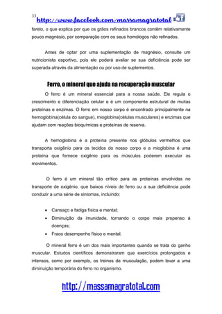 http://www.facebook.com/massamagratotal
http://massamagratotal.com
33
farelo, o que explica por que os grãos refinados brancos contêm relativamente
pouco magnésio, por comparação com os seus homólogos não refinados.
Antes de optar por uma suplementação de magnésio, consulte um
nutricionista esportivo, pois ele poderá avaliar se sua deficiência pode ser
superada através da alimentação ou por uso de suplementos.
Ferro, o mineral que ajuda na recuperação muscular
O ferro é um mineral essencial para a nossa saúde. Ele regula o
crescimento e diferenciação celular e é um componente estrutural de muitas
proteínas e enzimas. O ferro em nosso corpo é encontrado principalmente na
hemoglobina(célula do sangue), mioglobina(células musculares) e enzimas que
ajudam com reações bioquímicas e proteínas de reserva.
A hemoglobina é a proteína presente nos glóbulos vermelhos que
transporta oxigênio para os tecidos do nosso corpo e a mioglobina é uma
proteína que fornece oxigênio para os músculos poderem executar os
movimentos.
O ferro é um mineral tão crítico para as proteínas envolvidas no
transporte de oxigénio, que baixos níveis de ferro ou a sua deficiência pode
conduzir a uma série de sintomas, incluindo:
• Cansaço e fadiga física e mental;
• Diminuição da imunidade, tornando o corpo mais propenso à
doenças;
• Fraco desempenho físico e mental.
O mineral ferro é um dos mais importantes quando se trata do ganho
muscular. Estudos científicos demonstraram que exercícios prolongados e
intensos, como por exemplo, os treinos de musculação, podem levar a uma
diminuição temporária do ferro no organismo.
 