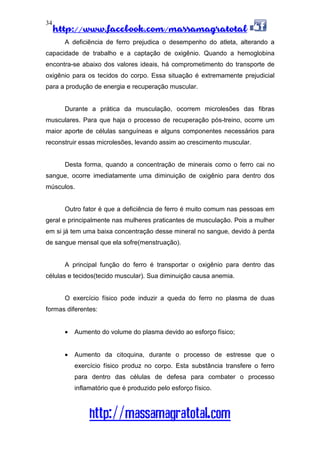 http://www.facebook.com/massamagratotal
http://massamagratotal.com
34
A deficiência de ferro prejudica o desempenho do atleta, alterando a
capacidade de trabalho e a captação de oxigênio. Quando a hemoglobina
encontra-se abaixo dos valores ideais, há comprometimento do transporte de
oxigênio para os tecidos do corpo. Essa situação é extremamente prejudicial
para a produção de energia e recuperação muscular.
Durante a prática da musculação, ocorrem microlesões das fibras
musculares. Para que haja o processo de recuperação pós-treino, ocorre um
maior aporte de células sanguíneas e alguns componentes necessários para
reconstruir essas microlesões, levando assim ao crescimento muscular.
Desta forma, quando a concentração de minerais como o ferro cai no
sangue, ocorre imediatamente uma diminuição de oxigênio para dentro dos
músculos.
Outro fator é que a deficiência de ferro é muito comum nas pessoas em
geral e principalmente nas mulheres praticantes de musculação. Pois a mulher
em si já tem uma baixa concentração desse mineral no sangue, devido à perda
de sangue mensal que ela sofre(menstruação).
A principal função do ferro é transportar o oxigênio para dentro das
células e tecidos(tecido muscular). Sua diminuição causa anemia.
O exercício físico pode induzir a queda do ferro no plasma de duas
formas diferentes:
• Aumento do volume do plasma devido ao esforço físico;
• Aumento da citoquina, durante o processo de estresse que o
exercício físico produz no corpo. Esta substância transfere o ferro
para dentro das células de defesa para combater o processo
inflamatório que é produzido pelo esforço físico.
 