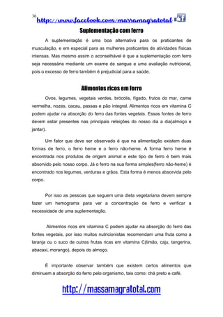 http://www.facebook.com/massamagratotal
http://massamagratotal.com
36
Suplementação com ferro
A suplementação é uma boa alternativa para os praticantes de
musculação, e em especial para as mulheres praticantes de atividades físicas
intensas. Mas mesmo assim o aconselhável é que a suplementação com ferro
seja necessária mediante um exame de sangue e uma avaliação nutricional,
pois o excesso de ferro também é prejudicial para a saúde.
Alimentos ricos em ferro
Ovos, legumes, vegetais verdes, brócolis, fígado, frutos do mar, carne
vermelha, nozes, cacau, passas e pão integral. Alimentos ricos em vitamina C
podem ajudar na absorção do ferro das fontes vegetais. Essas fontes de ferro
devem estar presentes nas principais refeições do nosso dia a dia(almoço e
jantar).
Um fator que deve ser observado é que na alimentação existem duas
formas de ferro, o ferro heme e o ferro não-heme. A forma ferro heme é
encontrada nos produtos de origem animal e este tipo de ferro é bem mais
absorvido pelo nosso corpo. Já o ferro na sua forma simples(ferro não-heme) é
encontrado nos legumes, verduras e grãos. Esta forma é menos absorvida pelo
corpo.
Por isso as pessoas que seguem uma dieta vegetariana devem sempre
fazer um hemograma para ver a concentração de ferro e verificar a
necessidade de uma suplementação.
Alimentos ricos em vitamina C podem ajudar na absorção do ferro das
fontes vegetais, por isso muitos nutricionistas recomendam uma fruta como a
laranja ou o suco de outras frutas ricas em vitamina C(limão, caju, tangerina,
abacaxi, morango), depois do almoço.
É importante observar também que existem certos alimentos que
diminuem a absorção do ferro pelo organismo, tais como: chá preto e café.
 