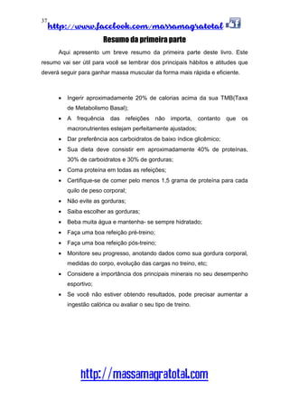 http://www.facebook.com/massamagratotal
http://massamagratotal.com
37
Resumo da primeira parte
Aqui apresento um breve resumo da primeira parte deste livro. Este
resumo vai ser útil para você se lembrar dos principais hábitos e atitudes que
deverá seguir para ganhar massa muscular da forma mais rápida e eficiente.
• Ingerir aproximadamente 20% de calorias acima da sua TMB(Taxa
de Metabolismo Basal);
• A frequência das refeições não importa, contanto que os
macronutrientes estejam perfeitamente ajustados;
• Dar preferência aos carboidratos de baixo índice glicêmico;
• Sua dieta deve consistir em aproximadamente 40% de proteínas,
30% de carboidratos e 30% de gorduras;
• Coma proteína em todas as refeições;
• Certifique-se de comer pelo menos 1,5 grama de proteína para cada
quilo de peso corporal;
• Não evite as gorduras;
• Saiba escolher as gorduras;
• Beba muita água e mantenha- se sempre hidratado;
• Faça uma boa refeição pré-treino;
• Faça uma boa refeição pós-treino;
• Monitore seu progresso, anotando dados como sua gordura corporal,
medidas do corpo, evolução das cargas no treino, etc;
• Considere a importância dos principais minerais no seu desempenho
esportivo;
• Se você não estiver obtendo resultados, pode precisar aumentar a
ingestão calórica ou avaliar o seu tipo de treino.
 