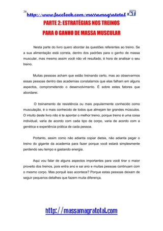 http://www.facebook.com/massamagratotal
http://massamagratotal.com
38
PARTE 2: ESTRATÉGIAS NOS TREINOS
PARA O GANHO DE MASSA MUSCULAR
Nesta parte do livro quero abordar às questões referentes ao treino. Se
a sua alimentação está correta, dentro dos padrões para o ganho de massa
muscular, mas mesmo assim você não vê resultado, é hora de analisar o seu
treino.
Muitas pessoas acham que estão treinando certo, mas ao observarmos
essas pessoas dentro das academias constatamos que elas falham em alguns
aspectos, comprometendo o desenvolvimento. É sobre estes fatores que
abordarei.
O treinamento de resistência ou mais popularmente conhecido como
musculação, é o mais conhecido de todos que almejam ter grandes músculos.
O intuito deste livro não é te apontar o melhor treino, porque treino é uma coisa
individual, varia de acordo com cada tipo de corpo, varia de acordo com a
genética e experiência prática de cada pessoa.
Portanto, assim como não adianta copiar dietas, não adianta pegar o
treino do gigante da academia para fazer porque você estará simplesmente
perdendo seu tempo e gastando energia.
Aqui vou falar de alguns aspectos importantes para você tirar o maior
proveito dos treinos, pois entra ano e sai ano e muitas pessoas continuam com
o mesmo corpo. Mas porquê isso acontece? Porque estas pessoas deixam de
seguir pequenos detalhes que fazem muita diferença.
 