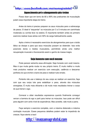 http://www.facebook.com/massamagratotal
http://massamagratotal.com
39
Aquecimento pré e alongamento pós-treino
Posso dizer que em torno de 80 a 90% dos praticantes de musculação
pulam essa importante etapa do treino.
Antes do treino é preciso preparar os seus músculos para a sobrecarga
de pesos. O ideal é “esquentar” os músculos por 3 a 5 minutos em caminhada
moderada ou corrida leve na esteira. É importante também antes do primeiro
exercício realizar duas séries com 50% da carga habitualmente usada.
Após o treino é necessário exercícios de alongamentos para que o ácido
lático se dissipe e para que seus músculos possam se distender. Isso evita
possíveis dores e lesões musculares, permitindo ainda uma melhor
recuperação muscular e favorecendo assim o ganho de massa magra.
Seja honesto com você mesmo
Pode parecer estranho essa afirmação: Seja honesto com você mesmo.
Mas é que muita gente rouba no seu próprio treino. É muito melhor e muito
mais produtivo realizar um exercício com execução, cadência e descanso
perfeitos do que encher a barra de peso e realizar tudo errado.
Portanto não use o balanço do seu corpo ao realizar um exercício, faça
com que seu corpo lute para estabilizar o peso, através dos músculos
sinergistas. É muito mais eficiente e dá muito mais resultados treinar o corpo
do que treinar o ego.
Comecei a obter resultados expressivos quando finalmente consegui
vencer a barreira do ego e parti para treinar os músculos. Isso pode ser difícil
para alguém com certo nível de experoência. Mas acredite, vale muito a pena.
Faça sempre o exercício completo, com a máxima distensão e máxima
contração muscular. Esses pequenos detalhes podem estar te impedindo de
crescer, fique atento a isso!
 