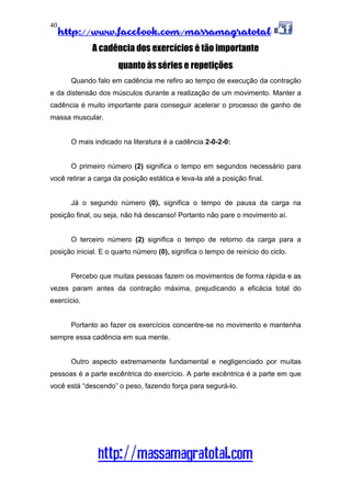 http://www.facebook.com/massamagratotal
http://massamagratotal.com
40
A cadência dos exercícios é tão importante
quanto às séries e repetições
Quando falo em cadência me refiro ao tempo de execução da contração
e da distensão dos músculos durante a realização de um movimento. Manter a
cadência é muito importante para conseguir acelerar o processo de ganho de
massa muscular.
O mais indicado na literatura é a cadência 2-0-2-0:
O primeiro número (2) significa o tempo em segundos necessário para
você retirar a carga da posição estática e leva-la até a posição final.
Já o segundo número (0), significa o tempo de pausa da carga na
posição final, ou seja, não há descanso! Portanto não pare o movimento aí.
O terceiro número (2) significa o tempo de retorno da carga para a
posição inicial. E o quarto número (0), significa o tempo de reinicio do ciclo.
Percebo que muitas pessoas fazem os movimentos de forma rápida e as
vezes param antes da contração máxima, prejudicando a eficácia total do
exercício.
Portanto ao fazer os exercícios concentre-se no movimento e mantenha
sempre essa cadência em sua mente.
Outro aspecto extremamente fundamental e negligenciado por muitas
pessoas é a parte excêntrica do exercício. A parte excêntrica é a parte em que
você está “descendo” o peso, fazendo força para segurá-lo.
 