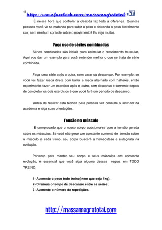 http://www.facebook.com/massamagratotal
http://massamagratotal.com
41
É nessa hora que controlar a descida faz toda a diferença. Quantas
pessoas você vê se matando para subir o peso e deixando o peso literalmente
cair, sem nenhum controle sobre o movimento? Eu vejo muitas.
Faça uso de séries combinadas
Séries combinadas são ideiais para estimular o crescimento muscular.
Aqui vou dar um exemplo para você entender melhor o que se trata de série
combinada.
Faça uma série após a outra, sem parar ou descansar. Por exemplo, se
você vai fazer rosca direta com barra e rosca alternada com halteres, então
experimente fazer um exercício após o outro, sem descanso e somente depois
de completar os dois exercícios é que você fará um período de descanso.
Antes de realizar esta técnica pela primeira vez consulte o instrutor da
academia e siga suas orientações.
Tensão no músculo
É comprovado que o nosso corpo acostuma-se com a tensão gerada
sobre os músculos. Se você não gerar um constante aumento de tensão sobre
o músculo a cada treino, seu corpo buscará a homeostase e estagnará na
evolução.
Portanto para manter seu corpo e seus músculos em constante
evolução, é essencial que você siga alguma dessas regras em TODO
TREINO.
1- Aumente o peso todo treino(nem que seja 1kg);
2- Diminua o tempo de descanso entre as séries;
3- Aumente o número de repetições.
 