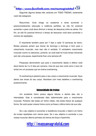 http://www.facebook.com/massamagratotal
http://massamagratotal.com
42
Seguindo alguma destas três variáveis em TODO TREINO, certamente
você não estagnará.
Resumindo: Você chega na academia e tenta aumentar o
peso(considerando execução e cadência perfeita), se não for possível
aumentar o peso você deve diminuir o tempo de descanso entre as séries. Por
fim, se não for possível diminuir o tempo de descanso você deve aumentar o
número de repetições.
É importante também parar por 7 dias a cada 12 semanas de treino.
Muitas pessoas acham que treinar de domingo a domingo é bom para o
crescimento muscular, mas isso não é verdade. O verdadeiro crescimento
muscular ocorre no descanso, portanto, se você está há muito tempo treinando
sem dar uma pausa, experimente ficar uma semana off.
Pesquisas demonstram que para o crescimento rápido e efetivo você
deve treinar de 3 a 5 dias por semana, mais do que isso você corre o risco de
entrar em um processo que se chama overtraining.
O overtraining é péssimo para o seu corpo e crescimento muscular, fique
atento aos sinais do seu corpo. Abordarei com mais detalhes o overtraining
posteriormente.
Intensidade do treino
Um excelente treino possui alguns fatores e dentre eles cito a
intensidade. Este é considerado fator determinante para o crescimento
muscular. Portanto não basta um treino médio, não basta treinar de qualquer
forma. Se você quiser crescer treine como se fosse o último treino da sua vida.
Se o seu objetivo é aumentar a resistência muscular o ideal é um treino
de muitas repetições com menos peso. Se o seu objetivo é aumentar a sua
massa muscular alterne períodos de treinos de força e hipertrofia.
 
