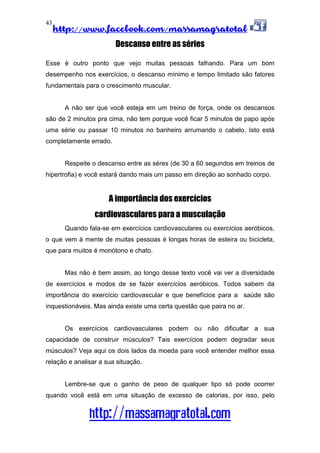 http://www.facebook.com/massamagratotal
http://massamagratotal.com
43
Descanso entre as séries
Esse é outro ponto que vejo muitas pessoas falhando. Para um bom
desempenho nos exercícios, o descanso mínimo e tempo limitado são fatores
fundamentais para o crescimento muscular.
A não ser que você esteja em um treino de força, onde os descansos
são de 2 minutos pra cima, não tem porque você ficar 5 minutos de papo após
uma série ou passar 10 minutos no banheiro arrumando o cabelo. Isto está
completamente errado.
Respeite o descanso entre as séres (de 30 a 60 segundos em treinos de
hipertrofia) e você estará dando mais um passo em direção ao sonhado corpo.
A importância dos exercícios
cardiovasculares para a musculação
Quando fala-se em exercícios cardiovasculares ou exercícios aeróbicos,
o que vem à mente de muitas pessoas é longas horas de esteira ou bicicleta,
que para muitos é monótono e chato.
Mas não é bem assim, ao longo desse texto você vai ver a diversidade
de exercícios e modos de se fazer exercícios aeróbicos. Todos sabem da
importância do exercício cardiovascular e que benefícios para a saúde são
inquestionáveis. Mas ainda existe uma certa questão que paira no ar.
Os exercícios cardiovasculares podem ou não dificultar a sua
capacidade de construir músculos? Tais exercícios podem degradar seus
músculos? Veja aqui os dois lados da moeda para você entender melhor essa
relação e analisar a sua situação.
Lembre-se que o ganho de peso de qualquer tipo só pode ocorrer
quando você está em uma situação de excesso de calorias, por isso, pelo
 