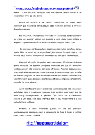 http://www.facebook.com/massamagratotal
http://massamagratotal.com
44
menos TEORICAMENTE, qualquer coisa que queima calorias extras é um
obstáculo ao invés de uma ajuda.
Muitos fisiculturistas e até mesmo profissionais de fitness ainda
acreditam que o exercício cardiovascular pode realmente dificultar o processo
de ganho muscular.
Na PRÁTICA, simplesmente descartar os exercícios cardiovasculares
por medo de queimar calorias em excesso é uma visão muito limitada a
respeito do que estes exercícios podem trazer de bom para o seu corpo.
Os exercícios cardiovasculares trazem consigo muitos benefícios para a
saúde. Além de benefícios de origem fisiológica, existe o fator psicológico, pois
durante a sua prática, hormônios da felicidade e do bem estar são liberados.
Quanto à afirmação de que tais exercícios podem dificultar ou diminuir o
ganho muscular, há algumas pesquisas científicas em que os resultados
obtidos parecem não concordar com essa afirmação. Algumas pesquisas que
foram realizadas compararam um programa de levantamento de peso sozinho
e o mesmo programa de peso adicionado ao exercício aeróbio cardiovascular,
e comprovaram que a adição do exercício aeróbico não impediu o crescimento
muscular de forma alguma.
Assim constataram que os exercícios cardiovasculares não só não são
prejudiciais para o crescimento muscular, mas também observaram que ele
pode sim ajudar no processo de hipertrofia. Devo deixar claro aqui que cada
pessoa é um caso, pois cada indivíduo tem o seu metabolismo e a sua
particularidade biológica.
Portanto, o mais importante quando se fala em exercícios
cardiovasculares associados com o treinamento de força é testar e verificar
como o seu corpo se comporta.
 