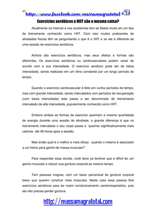 http://www.facebook.com/massamagratotal
http://massamagratotal.com
45
Exercícios aeróbicos e HIIT são a mesma coisa?
Atualmente na internet e nas academias tem se falado muito em um tipo
de treinamento conhecido como HIIT. Com isso muitos praticantes de
atividades físicas têm se perguntando o que é o HIIT e se ele é diferente de
uma sessão de exercícios aeróbicos.
Ambos são exercícios aeróbicos, mas seus efeitos e formas são
diferentes. Os exercícios aeróbicos ou cardiovasculares podem variar de
acordo com a sua intensidade. O exercício aeróbico pode ser de baixa
intensidade, sendo realizado em um ritmo constante por um longo período de
tempo.
Quando o exercício cardiovascular é feito em curtos períodos de tempo,
mas com grande intensidade, sendo intercalados com períodos de recuperação
(com baixa intensidade) este passa a ser denominado de treinamento
intervalado de alta intensidade, popularmente conhecido como HIIT.
Embora ambas as formas de exercício queimem a mesma quantidade
de energia durante uma sessão de atividade, a grande diferença é que no
treinamento intervalado o seu corpo passa a queimar significativamente mais
calorias até 48 horas após a sessão.
Mas então qual é o melhor e mais eficaz , quando o mesmo é associado
a um treino para ganho de massa muscular?
Para responder essa dúvida, você deve se lembrar que é difícil ter um
ganho muscular e reduzir sua gordura corporal ao mesmo tempo.
Tem pessoas magras, com um baixo percentual de gordura corporal
baixo que querem construir mais músculos. Neste caso essa pessoa fará
exercícios aeróbicos para ter maior condicionamento cardiorrespiratório, pois
ela não precisa perder gordura.
 