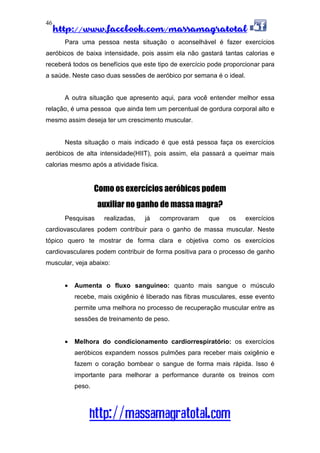 http://www.facebook.com/massamagratotal
http://massamagratotal.com
46
Para uma pessoa nesta situação o aconselhável é fazer exercícios
aeróbicos de baixa intensidade, pois assim ela não gastará tantas calorias e
receberá todos os benefícios que este tipo de exercício pode proporcionar para
a saúde. Neste caso duas sessões de aeróbico por semana é o ideal.
A outra situação que apresento aqui, para você entender melhor essa
relação, é uma pessoa que ainda tem um percentual de gordura corporal alto e
mesmo assim deseja ter um crescimento muscular.
Nesta situação o mais indicado é que está pessoa faça os exercícios
aeróbicos de alta intensidade(HIIT), pois assim, ela passará a queimar mais
calorias mesmo após a atividade física.
Como os exercícios aeróbicos podem
auxiliar no ganho de massa magra?
Pesquisas realizadas, já comprovaram que os exercícios
cardiovasculares podem contribuir para o ganho de massa muscular. Neste
tópico quero te mostrar de forma clara e objetiva como os exercícios
cardiovasculares podem contribuir de forma positiva para o processo de ganho
muscular, veja abaixo:
• Aumenta o fluxo sanguíneo: quanto mais sangue o músculo
recebe, mais oxigênio é liberado nas fibras musculares, esse evento
permite uma melhora no processo de recuperação muscular entre as
sessões de treinamento de peso.
• Melhora do condicionamento cardiorrespiratório: os exercícios
aeróbicos expandem nossos pulmões para receber mais oxigênio e
fazem o coração bombear o sangue de forma mais rápida. Isso é
importante para melhorar a performance durante os treinos com
peso.
 