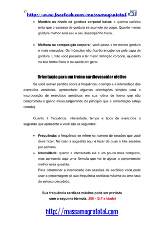 http://www.facebook.com/massamagratotal
http://massamagratotal.com
47
• Mantém os níveis de gordura corporal baixo: a queima calórica
evita que o excesso de gordura se acumule no corpo. Quanto menos
gordura melhor será seu o seu desempenho físico.
• Melhora na composição corporal: você passa a ter menos gordura
e mais músculos. Os músculos não ficarão encobertos pela capa de
gordura. Então você passará a ter maior definição corporal, ajudando
na boa forma física e na saúde em geral.
Orientação para um treino cardiovascular efetivo
Se você estiver perdido sobre a frequência, o tempo e a intensidade dos
exercícios aeróbicos, apresentarei algumas orientações simples para a
incorporação de exercícios aeróbicos em sua rotina de forma que não
comprometa o ganho muscular(partindo do princípio que a alimentação esteja
correta).
Quanto à frequência, intensidade, tempo e tipos de exercícios a
sugestão que apresento a você são as seguintes:
• Frequência: a frequência se refere no numero de sessões que você
deve fazer. No caso a sugestão aqui é fazer de duas a três sessões
por semana.
• Intensidade: quanto a intensidade ela é um pouco mais complexa,
mas apresento aqui uma fórmula que vai te ajudar a compreender
melhor essa questão.
Para determinar a intensidade das sessões de aeróbico você pode
usar a percentagem da sua frequência cardíaca máxima ou uma taxa
de esforço percebido.
Sua frequência cardíaca máxima pode ser prevista
com a seguinte fórmula: 208 - (0,7 x idade)
 