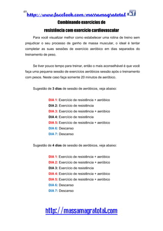 http://www.facebook.com/massamagratotal
http://massamagratotal.com
49
Combinando exercícios de
resistência com exercício cardiovascular
Para você visualizar melhor como estabelecer uma rotina de treino sem
prejudicar o seu processo de ganho de massa muscular, o ideal é tentar
completar as suas sessões de exercício aeróbico em dias separados do
treinamento de peso.
Se tiver pouco tempo para treinar, então o mais aconselhável é que você
faça uma pequena sessão de exercícios aeróbicos sessão após o treinamento
com pesos. Neste caso faça somente 20 minutos de aeróbico.
Sugestão de 3 dias de sessão de aeróbicos, veja abaixo:
DIA 1: Exercício de resistência + aeróbico
DIA 2: Exercício de resistência
DIA 3: Exercício de resistência + aeróbico
DIA 4: Exercício de resistência
DIA 5: Exercício de resistência + aeróbico
DIA 6: Descanso
DIA 7: Descanso
Sugestão de 4 dias de sessão de aeróbicos, veja abaixo:
DIA 1: Exercício de resistência + aeróbico
DIA 2: Exercício de resistência + aeróbico
DIA 3: Exercício de resistência
DIA 4: Exercício de resistência + aeróbico
DIA 5: Exercício de resistência + aeróbico
DIA 6: Descanso
DIA 7: Descanso
 