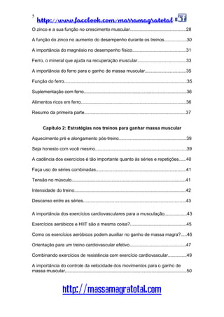 http://www.facebook.com/massamagratotal
http://massamagratotal.com
5
O zinco e a sua função no crescimento muscular.............................................28
A função do zinco no aumento do desempenho durante os treinos..................30
A importância do magnésio no desempenho físico...........................................31
Ferro, o mineral que ajuda na recuperação muscular.......................................33
A importância do ferro para o ganho de massa muscular.................................35
Função do ferro..................................................................................................35
Suplementação com ferro..................................................................................36
Alimentos ricos em ferro....................................................................................36
Resumo da primeira parte.................................................................................37
Capítulo 2: Estratégias nos treinos para ganhar massa muscular
Aquecimento pré e alongamento pós-treino......................................................39
Seja honesto com você mesmo.........................................................................39
A cadência dos exercícios é tão importante quanto às séries e repetições......40
Faça uso de séries combinadas........................................................................41
Tensão no músculo...........................................................................................41
Intensidade do treino.........................................................................................42
Descanso entre as séries..................................................................................43
A importância dos exercícios cardiovasculares para a musculação..................43
Exercícios aeróbicos e HIIT são a mesma coisa?.............................................45
Como os exercícios aeróbicos podem auxiliar no ganho de massa magra?.....46
Orientação para um treino cardiovascular efetivo.............................................47
Combinando exercícios de resistência com exercício cardiovascular...............49
A importância do controle da velocidade dos movimentos para o ganho de
massa muscular.................................................................................................50
 