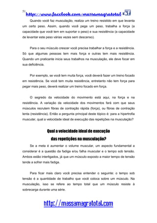 http://www.facebook.com/massamagratotal
http://massamagratotal.com
51
Quando você faz musculação, realiza um treino resistido em que levanta
um certo peso. Assim, quando você pega um peso, trabalha a força (a
capacidade que você tem em suportar o peso) e sua resistência (a capacidade
de levantar este peso várias vezes sem descanso).
Para o seu músculo crescer você precisa trabalhar a força e a resistência.
Só que algumas pessoas tem mais força e outras tem mais resistência.
Quando um praticante inicia seus trabalhos na musculação, ele deve focar em
sua deficiência.
Por exemplo, se você tem muita força, você deverá fazer um treino focado
em resistência. Se você tem muita resistência, entretanto não tem força para
pegar mais peso, deverá realizar um treino focado em força.
O segredo da velocidade do movimento está aqui, na força e na
resistência. A variação da velocidade dos movimentos fará com que seus
músculos recrutem fibras de contração rápida (força), ou fibras de contração
lenta (resistência). Então a pergunta principal deste tópico é: para a hipertrofia
muscular, qual a velocidade ideal de execução das repetições na musculação?
Qual a velocidade ideal de execução
das repetições na musculação?
Se a meta é aumentar o volume muscular, um aspecto fundamental a
considerar é a questão da fadiga e/ou falha muscular e o tempo sob tensão.
Ambos estão interligados, já que um músculo exposto a maior tempo de tensão
tende a sofrer mais fadiga.
Para ficar mais claro você precisa entender o seguinte: o tempo sob
tensão é a quantidade de trabalho que você coloca sobre um músculo. Na
musculação, isso se refere ao tempo total que um músculo resiste à
sobrecarga durante uma série.
 