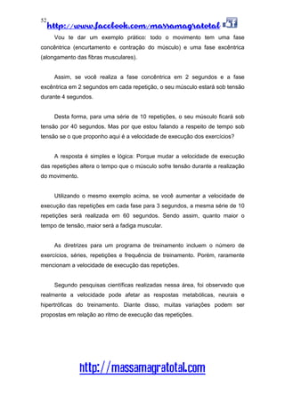 http://www.facebook.com/massamagratotal
http://massamagratotal.com
52
Vou te dar um exemplo prático: todo o movimento tem uma fase
concêntrica (encurtamento e contração do músculo) e uma fase excêntrica
(alongamento das fibras musculares).
Assim, se você realiza a fase concêntrica em 2 segundos e a fase
excêntrica em 2 segundos em cada repetição, o seu músculo estará sob tensão
durante 4 segundos.
Desta forma, para uma série de 10 repetições, o seu músculo ficará sob
tensão por 40 segundos. Mas por que estou falando a respeito de tempo sob
tensão se o que proponho aqui é a velocidade de execução dos exercícios?
A resposta é simples e lógica: Porque mudar a velocidade de execução
das repetições altera o tempo que o músculo sofre tensão durante a realização
do movimento.
Utilizando o mesmo exemplo acima, se você aumentar a velocidade de
execução das repetições em cada fase para 3 segundos, a mesma série de 10
repetições será realizada em 60 segundos. Sendo assim, quanto maior o
tempo de tensão, maior será a fadiga muscular.
As diretrizes para um programa de treinamento incluem o número de
exercícios, séries, repetições e frequência de treinamento. Porém, raramente
mencionam a velocidade de execução das repetições.
Segundo pesquisas científicas realizadas nessa área, foi observado que
realmente a velocidade pode afetar as respostas metabólicas, neurais e
hipertróficas do treinamento. Diante disso, muitas variações podem ser
propostas em relação ao ritmo de execução das repetições.
 