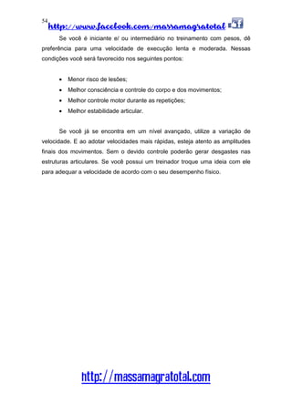 http://www.facebook.com/massamagratotal
http://massamagratotal.com
54
Se você é iniciante e/ ou intermediário no treinamento com pesos, dê
preferência para uma velocidade de execução lenta e moderada. Nessas
condições você será favorecido nos seguintes pontos:
• Menor risco de lesões;
• Melhor consciência e controle do corpo e dos movimentos;
• Melhor controle motor durante as repetições;
• Melhor estabilidade articular.
Se você já se encontra em um nível avançado, utilize a variação de
velocidade. E ao adotar velocidades mais rápidas, esteja atento as amplitudes
finais dos movimentos. Sem o devido controle poderão gerar desgastes nas
estruturas articulares. Se você possui um treinador troque uma ideia com ele
para adequar a velocidade de acordo com o seu desempenho físico.
 