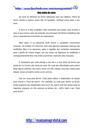 http://www.facebook.com/massamagratotal
http://massamagratotal.com
55
Boa noite de sono
Se você se alimenta de forma adequada para seu objetivo, treina de
forma correta e mesmo assim não vê resultado, verifique como anda o seu
sono.
O sono é o fator anabólico mais importante que existe, pois durante o
sono é que ocorre o pico de produção dos principais hormônios anabólicos tais
como a testosterona e hormônio do crescimento.
Além disso, é no descanso onde ocorre o verdadeiro crescimento
muscular. Ao realizar um exercício você está gerando pequenas rupturas nas
miofibrilas. Mas é no descanso, após a ingestão dos nutrientes necessários
para o ganho de massa magra, que seu corpo vai regenerar as miofibrilas e
consequentemente ficar mais forte e aumentar o tamanho dos músculos.
É necessário que você planeje o seu dia e a sua rotina de forma que
possa ter no mínimo oito horas de sono. Se você tem dificuldades para dormir
tente alguns artifícios, tais como: tomar um chá, colocar uma boa música para
relaxar, tomar um banho morno ou ler um livro.
Crie um ritual para dormir. Você pode utilizar o despertador do celular
para marcar a “hora de dormir”. Por exemplo, se você quer dormir as 22:00,
então programe seu despertador para as 21:30, assim você tem tempo para se
organizar, preparar um chá, escovar os dentes, etc... enfim, fazer o seu “ritual
para dormir”.
 