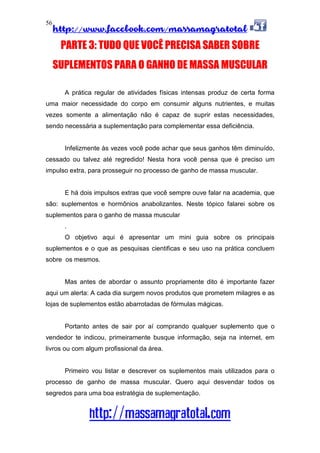 http://www.facebook.com/massamagratotal
http://massamagratotal.com
56
PARTE 3: TUDO QUE VOCÊ PRECISA SABER SOBRE
SUPLEMENTOS PARA O GANHO DE MASSA MUSCULAR
A prática regular de atividades físicas intensas produz de certa forma
uma maior necessidade do corpo em consumir alguns nutrientes, e muitas
vezes somente a alimentação não é capaz de suprir estas necessidades,
sendo necessária a suplementação para complementar essa deficiência.
Infelizmente às vezes você pode achar que seus ganhos têm diminuído,
cessado ou talvez até regredido! Nesta hora você pensa que é preciso um
impulso extra, para prosseguir no processo de ganho de massa muscular.
E há dois impulsos extras que você sempre ouve falar na academia, que
são: suplementos e hormônios anabolizantes. Neste tópico falarei sobre os
suplementos para o ganho de massa muscular
.
O objetivo aqui é apresentar um mini guia sobre os principais
suplementos e o que as pesquisas cientificas e seu uso na prática concluem
sobre os mesmos.
Mas antes de abordar o assunto propriamente dito é importante fazer
aqui um alerta: A cada dia surgem novos produtos que prometem milagres e as
lojas de suplementos estão abarrotadas de fórmulas mágicas.
Portanto antes de sair por aí comprando qualquer suplemento que o
vendedor te indicou, primeiramente busque informação, seja na internet, em
livros ou com algum profissional da área.
Primeiro vou listar e descrever os suplementos mais utilizados para o
processo de ganho de massa muscular. Quero aqui desvendar todos os
segredos para uma boa estratégia de suplementação.
 