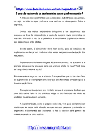 http://www.facebook.com/massamagratotal
http://massamagratotal.com
57
O que são realmente os suplementos para o ganho muscular?
A maioria dos suplementos são considerados substâncias ergogênicas,
ou seja, substâncias que produzem uma melhora no desempenho físico e
esportivo.
Devido aos efeitos amplamente divulgados e em decorrência dos
avanços na área da biotecnologia, a cada dia surgem novos compostos no
mercado. Portanto o uso de suplementos é amplamente popularizado dentro
das academias e entre atletas.
Sendo assim, o consumidor deve ficar atento, pois as indústrias de
suplementos ao lançar um produto muitas vezes exageram na divulgação dos
resultados.
Suplementos não fazem milagres. Quem nunca entrou na academia e a
primeira coisa que viu foi aquele cara com um belo shake na mão? Você ficou
se perguntando o que é aquilo?
Pessoas recém-chegadas nas academias ficam perdidas quando escutam falar
de suplementos e se empolgam em achar que eles farão todo o trabalho para a
transformação física.
Os suplementos ajudam sim, contudo sempre é importante lembrar que
uma boa forma física é um processo longo, é um somatório de todas as
unidades funcionando em conjunto.
A suplementação, como o próprio nome diz, vem para complementar
aquilo que às vezes está faltando, ou que está em pequena quantidade no
organismo. Suplementos são auxiliares, e não a solução para ganhos de
massa ou perda de peso rápidos.
 