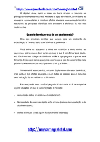 http://www.facebook.com/massamagratotal
http://massamagratotal.com
58
O objetivo deste tópico é trazer de forma simples e resumida os
principais suplementos utilizados. Mostrarei a ação de cada um, assim como as
dosagens recomendadas e possíveis efeitos adversos, apresentando também
resultados de pesquisas cientificas que embasam a eficiência ou não dos
suplementos.
Quando devo fazer uso de um suplemento?
Uma das principais dúvidas que surgem para um praticante de
musculação é: Quando devo fazer o uso de suplementos?
Você entra na academia e entre um exercício e outro escuta as
conversas, sobre o que é bom tomar pra isso, o que é bom tomar para aquilo,
etc. Você vê o seu colega sacudindo um shake e logo pergunta o que ele está
tomando. Então você sai da academia e corre para a loja de suplementos mais
próxima querendo comprar tudo que ouviu dizer que é bom.
Se você está assim perdido, cuidado! Suplementos têm seus benefícios,
mas também tem efeitos adversos, e nem todas as pessoas podem tomá-los
sem indicação de um médico ou nutricionista.
Para responder essa principal pergunta é importante você saber que há
quatro situações em que a suplementação é indicada:
• Alimentação pobre em proteínas (vegetarianos);
• Necessidade de absorção rápida após o treino (treinos de musculação e de
alta intensidade);
• Dietas restritivas (onde algum macronutriente é retirado)
 