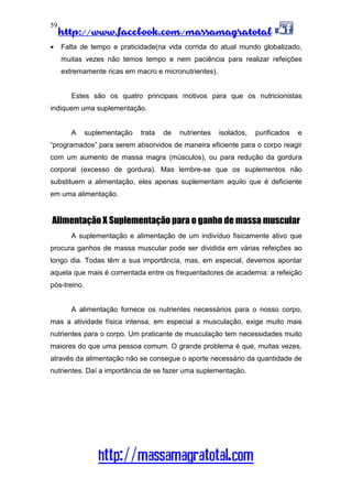 http://www.facebook.com/massamagratotal
http://massamagratotal.com
59
• Falta de tempo e praticidade(na vida corrida do atual mundo globalizado,
muitas vezes não temos tempo e nem paciência para realizar refeições
extremamente ricas em macro e micronutrientes).
Estes são os quatro principais motivos para que os nutricionistas
indiquem uma suplementação.
A suplementação trata de nutrientes isolados, purificados e
“programados” para serem absorvidos de maneira eficiente para o corpo reagir
com um aumento de massa magra (músculos), ou para redução da gordura
corporal (excesso de gordura). Mas lembre-se que os suplementos não
substituem a alimentação, eles apenas suplementam aquilo que é deficiente
em uma alimentação.
Alimentação X Suplementação para o ganho de massa muscular
A suplementação e alimentação de um indivíduo fisicamente ativo que
procura ganhos de massa muscular pode ser dividida em várias refeições ao
longo dia. Todas têm a sua importância, mas, em especial, devemos apontar
aquela que mais é comentada entre os frequentadores de academia: a refeição
pós-treino.
A alimentação fornece os nutrientes necessários para o nosso corpo,
mas a atividade física intensa, em especial a musculação, exige muito mais
nutrientes para o corpo. Um praticante de musculação tem necessidades muito
maiores do que uma pessoa comum. O grande problema é que, muitas vezes,
através da alimentação não se consegue o aporte necessário da quantidade de
nutrientes. Daí a importância de se fazer uma suplementação.
 