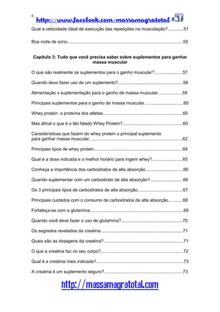 http://www.facebook.com/massamagratotal
http://massamagratotal.com
6
Qual a velocidade ideal de execução das repetições na musculação?.............51
Boa noite de sono..............................................................................................55
Capítulo 3: Tudo que você precisa saber sobre suplementos para ganhar
massa muscular
O que são realmente os suplementos para o ganho muscular?.......................57
Quando devo fazer uso de um suplemento?.....................................................58
Alimentação x suplementação para o ganho de massa muscular....................59
Principais suplementos para o ganho de massa muscular................................60
Whey protein: a proteína dos atletas.................................................................60
Mas afinal o que é o tão falado Whey Protein?.................................................60
Características que fazem do whey protein o principal suplemento
para ganhar massa muscular............................................................................62
Principais tipos de whey protein........................................................................64
Qual é a dose indicada e o melhor horário para ingerir whey?.........................65
Conheça a importância dos carboidratos de alta absorção...............................66
Quando suplementar com um carboidrato de alta absorção?...........................66
Os 3 principais tipos de carboidratos de alta absorção.....................................67
Principais cuidados com o consumo de carboidratos de alta absorção............68
Fortaleça-se com a glutamina............................................................................69
Quando você deve fazer o uso de glutamina?..................................................70
Os segredos revelados da creatina...................................................................71
Quais são as dosagens da creatina?.................................................................71
O que a creatina faz no seu corpo?...................................................................72
Qual é a creatina mais indicada?.......................................................................73
A creatina é um suplemento seguro?................................................................73
 