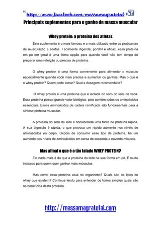 http://www.facebook.com/massamagratotal
http://massamagratotal.com
60
Principais suplementos para o ganho de massa muscular
Whey protein: a proteína dos atletas
Este suplemento é o mais famoso e o mais utilizado entre os praticantes
de musculação e atletas. Facilmente digerida, portátil e eficaz, essa proteína
em pó em geral é uma ótima opção para quando você não tem tempo de
preparar uma refeição ou precisa de proteína.
O whey protein é uma forma conveniente para alimentar o músculo
especialmente quando você mais precisa e aumentar os ganhos. Mas o que é
o whey protein? Quem pode tomar? Qual a dosagem recomendada?
O whey protein é uma proteína que é isolada do soro do leite de vaca.
Essa proteína possui grande valor biológico, pois contém todos os aminoácidos
essenciais. Esses aminoácidos de cadeia ramificada são fundamentais para a
síntese proteica muscular.
A proteína do soro de leite é considerada uma fonte de proteína rápida.
A sua digestão é rápida, o que provoca um rápido aumento nos níveis de
aminoácidos no corpo. Depois de consumir esse tipo de proteína, há um
aumento dos níveis de aminoácidos em cerca de sessenta a noventa minutos.
Mas afinal o que é o tão falado WHEY PROTEIN?
Ele nada mais é do que a proteína do leite na sua forma em pó. É muito
indicado para quem quer ganhar mais músculos.
Mas como essa proteína atua no organismo? Quais são os tipos de
whey que existem? Continue lendo para entender de forma simples quais são
os benefícios desta proteína.
 