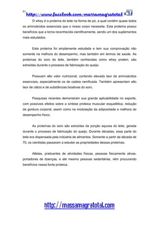 http://www.facebook.com/massamagratotal
http://massamagratotal.com
61
O whey é a proteína do leite na forma de pó, a qual contém quase todos
os aminoácidos essenciais que o nosso corpo necessita. Esta proteína possui
benefícios que a torna reconhecida cientificamente, sendo um dos suplementos
mais estudados.
Esta proteína foi amplamente estudada e tem sua comprovação não
somente na melhora do desempenho, mas também em termos de saúde. As
proteínas do soro do leite, também conhecidas como whey protein, são
extraídas durante o processo de fabricação do queijo.
Possuem alto valor nutricional, contendo elevado teor de aminoácidos
essenciais, especialmente os de cadeia ramificada. Também apresentam alto
teor de cálcio e de substâncias bioativas do soro.
Pesquisas recentes demonstram sua grande aplicabilidade no esporte,
com possíveis efeitos sobre a síntese proteica muscular esquelética, redução
da gordura corporal, assim como na modulação da adiposidade e melhora do
desempenho físico.
As proteínas do soro são extraídas da porção aquosa do leite, gerada
durante o processo de fabricação do queijo. Durante décadas, essa parte do
leite era dispensada pela indústria de alimentos. Somente a partir da década de
70, os cientistas passaram a estudar as propriedades dessas proteínas.
Atletas, praticantes de atividades físicas, pessoas fisicamente ativas,
portadores de doenças, e até mesmo pessoas sedentárias, vêm procurando
benefícios nessa fonte proteica.
 