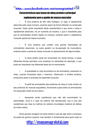 http://www.facebook.com/massamagratotal
http://massamagratotal.com
62
Características que fazem do whey protein o principal
suplemento para o ganho de massa muscular
• É uma proteína de alto valor biológico, ou seja, é rapidamente
absorvida pelo corpo humano, atuando assim de forma eficiente na construção
muscular. Outro ponto importante desta característica é que como o whey é
rapidamente absorvido, há um aumento da insulina, o que é importante para
que os aminoácidos entrem rápido no músculo, evitando assim o catabolismo
muscular (perda de massa muscular).
• É uma proteína que contém uma grande diversidade de
aminoácidos essenciais, os quais ajudam na recuperação da musculatura,
evitando assim a perda de massa muscular ou aparecimento de alguma lesão.
• O whey protein pode ser encontrado em várias formas, e essas
diferentes formas permitem uma mudança na velocidade de absorção, o que
pode ser importante nas diferentes fases de um treinamento.
• A quantidade e o tipo de proteína ou de aminoácido, presentes no
whey, quando fornecidos após o exercício, influenciam a síntese proteica,
produzindo assim o processo de hipertrofia muscular.
• O perfil de aminoácidos das proteínas do whey é muito similar ao
das proteínas do músculo esquelético, fornecendo quase todos os aminoácidos
em proporção similar às do mesmo.
• Apresenta ainda substâncias que não são encontradas na
alimentação, como é o caso da cisteína não desnaturada, que é uma das
substâncias que atua na melhora do sistema imunológico (sistema de defesa
do nosso corpo).
Outra grande vantagem do whey protein é que ele age sobre o processo
de perda de gordura corporal. Isso também é fundamental para quem está no
 