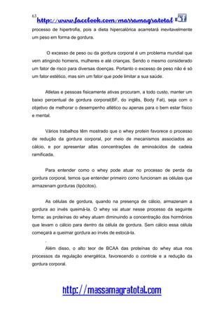 http://www.facebook.com/massamagratotal
http://massamagratotal.com
63
processo de hipertrofia, pois a dieta hipercalórica acarretará inevitavelmente
um peso em forma de gordura.
O excesso de peso ou da gordura corporal é um problema mundial que
vem atingindo homens, mulheres e até crianças. Sendo o mesmo considerado
um fator de risco para diversas doenças. Portanto o excesso de peso não é só
um fator estético, mas sim um fator que pode limitar a sua saúde.
Atletas e pessoas fisicamente ativas procuram, a todo custo, manter um
baixo percentual de gordura corporal(BF, do inglês, Body Fat), seja com o
objetivo de melhorar o desempenho atlético ou apenas para o bem estar físico
e mental.
Vários trabalhos têm mostrado que o whey protein favorece o processo
de redução da gordura corporal, por meio de mecanismos associados ao
cálcio, e por apresentar altas concentrações de aminoácidos de cadeia
ramificada.
Para entender como o whey pode atuar no processo de perda da
gordura corporal, temos que entender primeiro como funcionam as células que
armazenam gorduras (lipócitos).
As células de gordura, quando na presença de cálcio, armazenam a
gordura ao invés queimá-la. O whey vai atuar nesse processo da seguinte
forma: as proteínas do whey atuam diminuindo a concentração dos hormônios
que levam o cálcio para dentro da célula de gordura. Sem cálcio essa célula
começará a queimar gordura ao invés de estocá-la.
.
Além disso, o alto teor de BCAA das proteínas do whey atua nos
processos da regulação energética, favorecendo o controle e a redução da
gordura corporal.
 