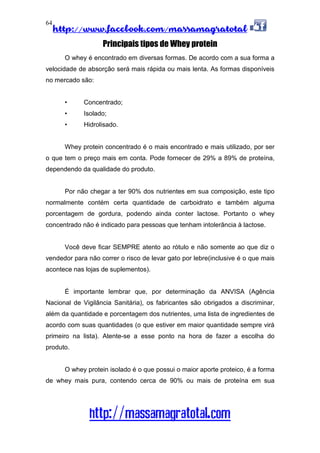 http://www.facebook.com/massamagratotal
http://massamagratotal.com
64
Principais tipos de Whey protein
O whey é encontrado em diversas formas. De acordo com a sua forma a
velocidade de absorção será mais rápida ou mais lenta. As formas disponíveis
no mercado são:
• Concentrado;
• Isolado;
• Hidrolisado.
Whey protein concentrado é o mais encontrado e mais utilizado, por ser
o que tem o preço mais em conta. Pode fornecer de 29% a 89% de proteína,
dependendo da qualidade do produto.
Por não chegar a ter 90% dos nutrientes em sua composição, este tipo
normalmente contém certa quantidade de carboidrato e também alguma
porcentagem de gordura, podendo ainda conter lactose. Portanto o whey
concentrado não é indicado para pessoas que tenham intolerância à lactose.
Você deve ficar SEMPRE atento ao rótulo e não somente ao que diz o
vendedor para não correr o risco de levar gato por lebre(inclusive é o que mais
acontece nas lojas de suplementos).
É importante lembrar que, por determinação da ANVISA (Agência
Nacional de Vigilância Sanitária), os fabricantes são obrigados a discriminar,
além da quantidade e porcentagem dos nutrientes, uma lista de ingredientes de
acordo com suas quantidades (o que estiver em maior quantidade sempre virá
primeiro na lista). Atente-se a esse ponto na hora de fazer a escolha do
produto.
O whey protein isolado é o que possui o maior aporte proteico, é a forma
de whey mais pura, contendo cerca de 90% ou mais de proteína em sua
 