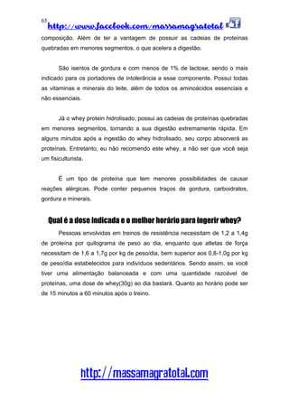 http://www.facebook.com/massamagratotal
http://massamagratotal.com
65
composição. Além de ter a vantagem de possuir as cadeias de proteínas
quebradas em menores segmentos, o que acelera a digestão.
São isentos de gordura e com menos de 1% de lactose, sendo o mais
indicado para os portadores de intolerância a esse componente. Possui todas
as vitaminas e minerais do leite, além de todos os aminoácidos essenciais e
não essenciais.
Já o whey protein hidrolisado, possui as cadeias de proteínas quebradas
em menores segmentos, tornando a sua digestão extremamente rápida. Em
alguns minutos após a ingestão do whey hidrolisado, seu corpo absorverá as
proteínas. Entretanto, eu não recomendo este whey, a não ser que você seja
um fisiculturista.
É um tipo de proteína que tem menores possibilidades de causar
reações alérgicas. Pode conter pequenos traços de gordura, carboidratos,
gordura e minerais.
Qual é a dose indicada e o melhor horário para ingerir whey?
Pessoas envolvidas em treinos de resistência necessitam de 1,2 a 1,4g
de proteína por quilograma de peso ao dia, enquanto que atletas de força
necessitam de 1,6 a 1,7g por kg de peso/dia, bem superior aos 0,8-1,0g por kg
de peso/dia estabelecidos para indivíduos sedentários. Sendo assim, se você
tiver uma alimentação balanceada e com uma quantidade razoável de
proteínas, uma dose de whey(30g) ao dia bastará. Quanto ao horário pode ser
de 15 minutos a 60 minutos após o treino.
 