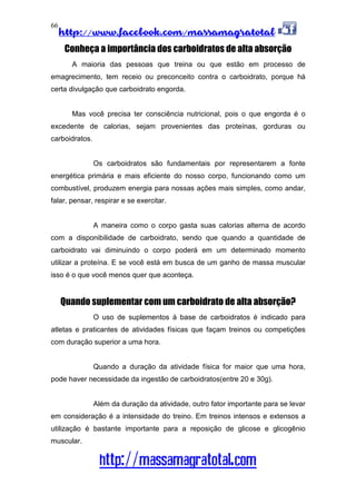 http://www.facebook.com/massamagratotal
http://massamagratotal.com
66
Conheça a importância dos carboidratos de alta absorção
A maioria das pessoas que treina ou que estão em processo de
emagrecimento, tem receio ou preconceito contra o carboidrato, porque há
certa divulgação que carboidrato engorda.
Mas você precisa ter consciência nutricional, pois o que engorda é o
excedente de calorias, sejam provenientes das proteínas, gorduras ou
carboidratos.
Os carboidratos são fundamentais por representarem a fonte
energética primária e mais eficiente do nosso corpo, funcionando como um
combustível, produzem energia para nossas ações mais simples, como andar,
falar, pensar, respirar e se exercitar.
A maneira como o corpo gasta suas calorias alterna de acordo
com a disponibilidade de carboidrato, sendo que quando a quantidade de
carboidrato vai diminuindo o corpo poderá em um determinado momento
utilizar a proteína. E se você está em busca de um ganho de massa muscular
isso é o que você menos quer que aconteça.
Quando suplementar com um carboidrato de alta absorção?
O uso de suplementos à base de carboidratos é indicado para
atletas e praticantes de atividades físicas que façam treinos ou competições
com duração superior a uma hora.
Quando a duração da atividade física for maior que uma hora,
pode haver necessidade da ingestão de carboidratos(entre 20 e 30g).
Além da duração da atividade, outro fator importante para se levar
em consideração é a intensidade do treino. Em treinos intensos e extensos a
utilização é bastante importante para a reposição de glicose e glicogênio
muscular.
 