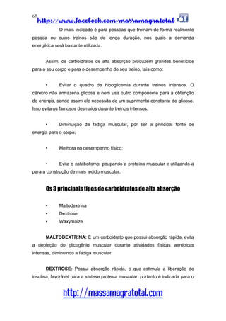 http://www.facebook.com/massamagratotal
http://massamagratotal.com
67
O mais indicado é para pessoas que treinam de forma realmente
pesada ou cujos treinos são de longa duração, nos quais a demanda
energética será bastante utilizada.
Assim, os carboidratos de alta absorção produzem grandes benefícios
para o seu corpo e para o desempenho do seu treino, tais como:
• Evitar o quadro de hipoglicemia durante treinos intensos. O
cérebro não armazena glicose e nem usa outro componente para a obtenção
de energia, sendo assim ele necessita de um suprimento constante de glicose.
Isso evita os famosos desmaios durante treinos intensos.
• Diminuição da fadiga muscular, por ser a principal fonte de
energia para o corpo;
• Melhora no desempenho físico;
• Evita o catabolismo, poupando a proteína muscular e utilizando-a
para a construção de mais tecido muscular.
Os 3 principais tipos de carboidratos de alta absorção
• Maltodextrina
• Dextrose
• Waxymaize
MALTODEXTRINA: É um carboidrato que possui absorção rápida, evita
a depleção do glicogênio muscular durante atividades físicas aeróbicas
intensas, diminuindo a fadiga muscular.
DEXTROSE: Possui absorção rápida, o que estimula a liberação de
insulina, favorável para a síntese proteica muscular, portanto é indicada para o
 