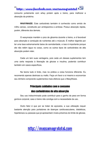 http://www.facebook.com/massamagratotal
http://massamagratotal.com
68
consumo juntamente com whey protein após o treino, para melhorar a
absorção da proteína.
WAXYMAIZE: Este carboidrato também é conhecido como amido de
milho ceroso, constituído por amilopectina e amilose. Possui absorção rápida,
porém, diferente dos demais.
O waxymaize mantém o pico de glicemia durante o treino, e é favorável
para absorção e condução de nutrientes até o músculo. É melhor digerido por
ter uma taxa extremamente baixa de osmolaridade, e isso é importante porque
ele não retém água no corpo, como os outros tipos de carboidratos de alta
absorção podem reter.
Cada um tem suas vantagens, pois cada um desses suplementos tem
uma certa resposta à liberação de glicose e insulina, podendo contribuir
também em casos específicos.
Na teoria tudo é lindo, mas na prática a coisa funciona diferente. Eu
recomendo apenas dextrose ou malto. Faça um favor a si mesmo e economize
seu dinheiro comprando suplementos mais efetivos que o MaxyWaize.
Principais cuidados com o consumo
dos carboidratos de alta absorção
Seu uso indiscriminado pode contribuir para o ganho de peso em forma
gordura corporal, caso o treino não condiga com a necessidade de uso.
Outro fator é que por se tratar de açúcares, a sua utilização requer
bastante atenção para portadores de doenças cardiovasculares, diabéticos,
hipertensos ou pessoas que já apresentam níveis próximos do limite de glicose.
 