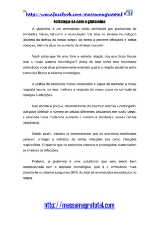 http://www.facebook.com/massamagratotal
http://massamagratotal.com
69
Fortaleça-se com a glutamina
A glutamina é um aminoácido muito conhecido por praticantes de
atividades físicas, tal como a musculação. Ele atua no sistema imunológico
(sistema de defesa do nosso corpo), de forma a prevenir infecções e certas
doenças, além de atuar no aumento da síntese muscular.
Você sabia que há uma forte e estreita relação dos exercícios físicos
com o nosso sistema imunológico? Antes de falar sobre este importante
aminoácido você deve primeiramente entender qual é a relação existente entre
exercícios físicos e sistema imunológico.
A prática de exercícios físicos moderados é capaz de melhorar a nossa
resposta imune, ou seja, melhora a resposta do nosso corpo no combate às
doenças e infecções.
Isso acontece porque, diferentemente do exercício intenso e prolongado,
que pode diminuir o número de células diferentes circulantes em nosso corpo,
a atividade física moderada aumenta o número e atividades dessas células
(leucócitos).
Sendo assim, estudos já demonstraram que os exercícios moderados
parecem proteger o individuo de certas infecções tais como infecções
respiratórias. Enquanto que os exercícios intensos e prolongados aumentariam
as chances de infecções.
Portanto, a glutamina é uma substância que vem sendo bem
correlacionada com a resposta imunológica, pois é o aminoácido mais
abundante no plasma sanguíneo (60% do total de aminoácidos encontrados no
corpo).
 
